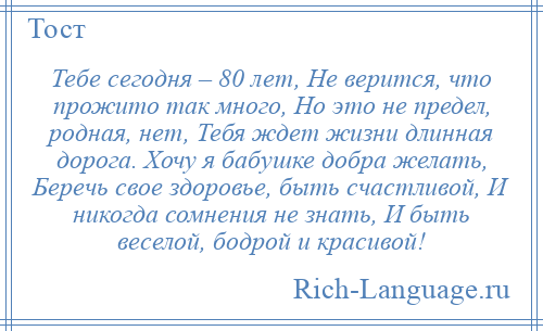 
    Тебе сегодня – 80 лет, Не верится, что прожито так много, Но это не предел, родная, нет, Тебя ждет жизни длинная дорога. Хочу я бабушке добра желать, Беречь свое здоровье, быть счастливой, И никогда сомнения не знать, И быть веселой, бодрой и красивой!