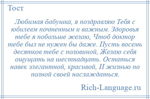 
    Любимая бабушка, я поздравляю Тебя с юбилеем почтенным и важным. Здоровья тебе я побольше желаю, Чтоб доктор тебе был не нужен бы даже. Пусть восемь десятков тебе с половиной, Желаю себя ощущать на шестнадцать. Остаться навек элегантной, красивой, И жизнью по полной своей наслаждаться.