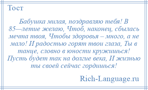 
    Бабушка милая, поздравляю тебя! В 85—летие желаю, Чтоб, наконец, сбылась мечта твоя, Чтобы здоровья – много, а не мало! И радостью горят твои глаза, Ты в танце, словно в юности кружишься! Пусть будет так на долгие века, И жизнью ты своей сейчас гордишься!