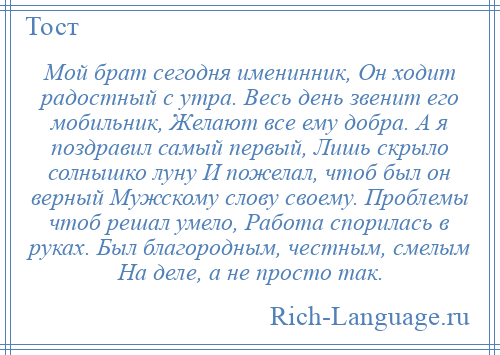 
    Мой брат сегодня именинник, Он ходит радостный с утра. Весь день звенит его мобильник, Желают все ему добра. А я поздравил самый первый, Лишь скрыло солнышко луну И пожелал, чтоб был он верный Мужскому слову своему. Проблемы чтоб решал умело, Работа спорилась в руках. Был благородным, честным, смелым На деле, а не просто так.