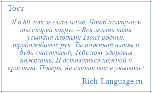 
    Я в 80 лет желаю маме, Чтоб оглянулась ты скорей вокруг – Вся жизнь твоя усыпана плодами Твоих родных трудолюбивых рук. Ты пожинай плоды и будь счастливой, Тебе хочу здоровья пожелать, И оставаться нежной и красивой, Поверь, не стоит вовсе унывать!