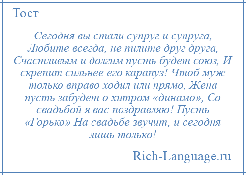 
    Сегодня вы стали супруг и супруга, Любите всегда, не пилите друг друга, Счастливым и долгим пусть будет союз, И скрепит сильнее его карапуз! Чтоб муж только вправо ходил или прямо, Жена пусть забудет о хитром «динамо», Со свадьбой я вас поздравляю! Пусть «Горько» На свадьбе звучит, и сегодня лишь только!