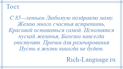 
    С 85—летьем Любимую поздравлю маму. Желаю много счастья встретить, Красивой оставаться самой. Исполнятся пускай желанья, Болезни навсегда отступят. Причин для разочарования Пусть в жизни никогда не будет.