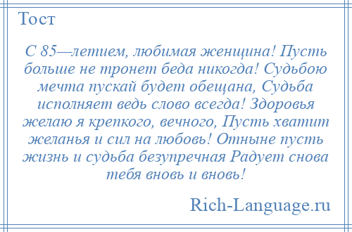 
    С 85—летием, любимая женщина! Пусть больше не тронет беда никогда! Судьбою мечта пускай будет обещана, Судьба исполняет ведь слово всегда! Здоровья желаю я крепкого, вечного, Пусть хватит желанья и сил на любовь! Отныне пусть жизнь и судьба безупречная Радует снова тебя вновь и вновь!