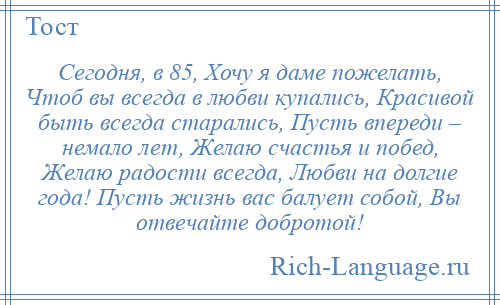 
    Сегодня, в 85, Хочу я даме пожелать, Чтоб вы всегда в любви купались, Красивой быть всегда старались, Пусть впереди – немало лет, Желаю счастья и побед, Желаю радости всегда, Любви на долгие года! Пусть жизнь вас балует собой, Вы отвечайте добротой!