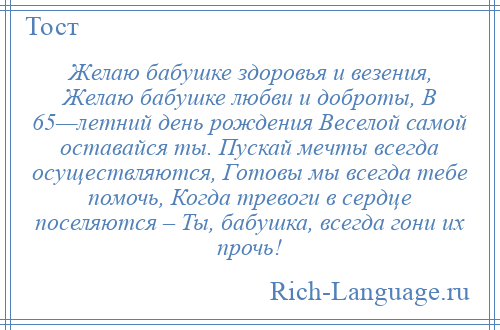 
    Желаю бабушке здоровья и везения, Желаю бабушке любви и доброты, В 65—летний день рождения Веселой самой оставайся ты. Пускай мечты всегда осуществляются, Готовы мы всегда тебе помочь, Когда тревоги в сердце поселяются – Ты, бабушка, всегда гони их прочь!