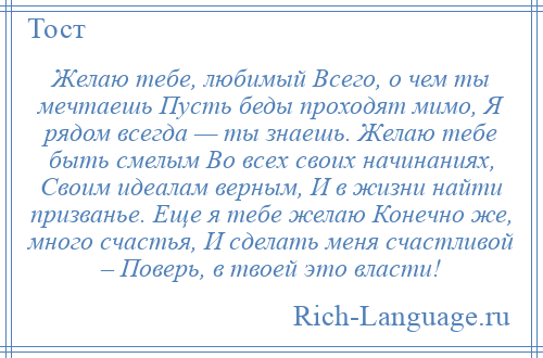 
    Желаю тебе, любимый Всего, о чем ты мечтаешь Пусть беды проходят мимо, Я рядом всегда — ты знаешь. Желаю тебе быть смелым Во всех своих начинаниях, Своим идеалам верным, И в жизни найти призванье. Еще я тебе желаю Конечно же, много счастья, И сделать меня счастливой – Поверь, в твоей это власти!