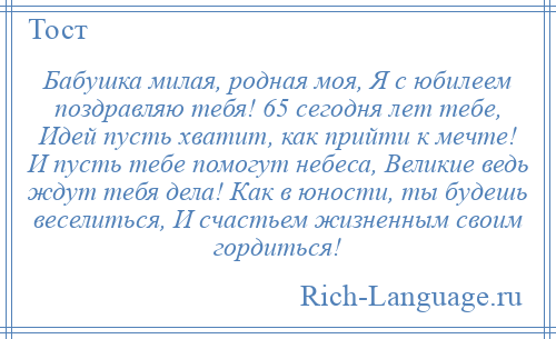 
    Бабушка милая, родная моя, Я с юбилеем поздравляю тебя! 65 сегодня лет тебе, Идей пусть хватит, как прийти к мечте! И пусть тебе помогут небеса, Великие ведь ждут тебя дела! Как в юности, ты будешь веселиться, И счастьем жизненным своим гордиться!