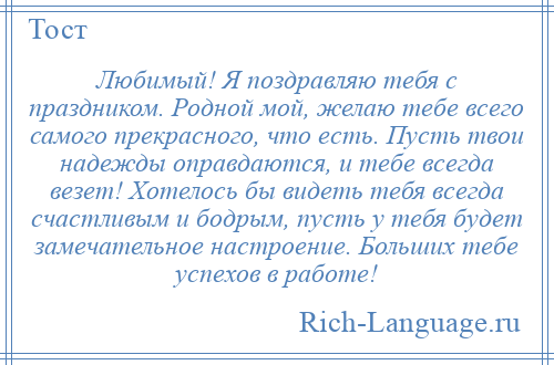 
    Любимый! Я поздравляю тебя с праздником. Родной мой, желаю тебе всего самого прекрасного, что есть. Пусть твои надежды оправдаются, и тебе всегда везет! Хотелось бы видеть тебя всегда счастливым и бодрым, пусть у тебя будет замечательное настроение. Больших тебе успехов в работе!