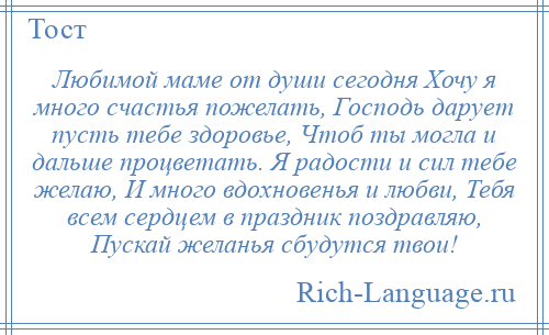 
    Любимой маме от души сегодня Хочу я много счастья пожелать, Господь дарует пусть тебе здоровье, Чтоб ты могла и дальше процветать. Я радости и сил тебе желаю, И много вдохновенья и любви, Тебя всем сердцем в праздник поздравляю, Пускай желанья сбудутся твои!