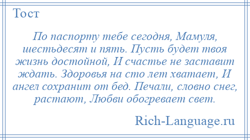 
    По паспорту тебе сегодня, Мамуля, шестьдесят и пять. Пусть будет твоя жизнь достойной, И счастье не заставит ждать. Здоровья на сто лет хватает, И ангел сохранит от бед. Печали, словно снег, растают, Любви обогревает свет.