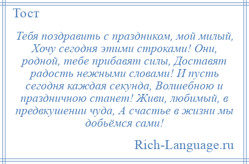 
    Тебя поздравить с праздником, мой милый, Хочу сегодня этими строками! Они, родной, тебе прибавят силы, Доставят радость нежными словами! И пусть сегодня каждая секунда, Волшебною и праздничною станет! Живи, любимый, в предвкушении чуда, А счастье в жизни мы добьёмся сами!