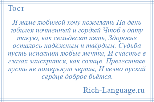 
    Я маме любимой хочу пожелать На день юбилея почтенный и гордый Чтоб в дату такую, как семьдесят пять, Здоровье осталось надёжным и твёрдым. Судьба пусть исполнит любые мечты, И счастье в глазах заискрится, как солнце. Прелестные пусть не померкнут черты, И вечно пускай сердце доброе бьётся.