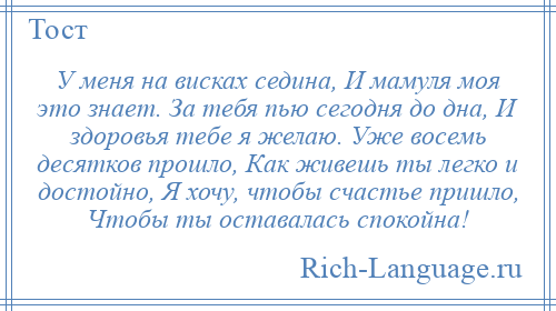 
    У меня на висках седина, И мамуля моя это знает. За тебя пью сегодня до дна, И здоровья тебе я желаю. Уже восемь десятков прошло, Как живешь ты легко и достойно, Я хочу, чтобы счастье пришло, Чтобы ты оставалась спокойна!