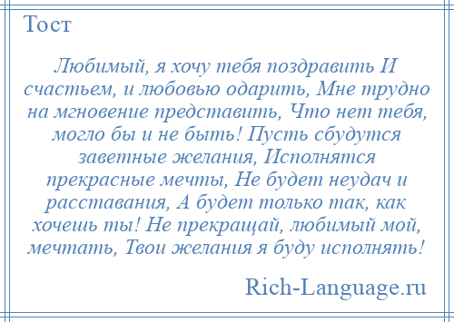 
    Любимый, я хочу тебя поздравить И счастьем, и любовью одарить, Мне трудно на мгновение представить, Что нет тебя, могло бы и не быть! Пусть сбудутся заветные желания, Исполнятся прекрасные мечты, Не будет неудач и расставания, А будет только так, как хочешь ты! Не прекращай, любимый мой, мечтать, Твои желания я буду исполнять!