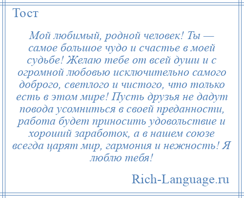 
    Мой любимый, родной человек! Ты — самое большое чудо и счастье в моей судьбе! Желаю тебе от всей души и с огромной любовью исключительно самого доброго, светлого и чистого, что только есть в этом мире! Пусть друзья не дадут повода усомниться в своей преданности, работа будет приносить удовольствие и хороший заработок, а в нашем союзе всегда царят мир, гармония и нежность! Я люблю тебя!