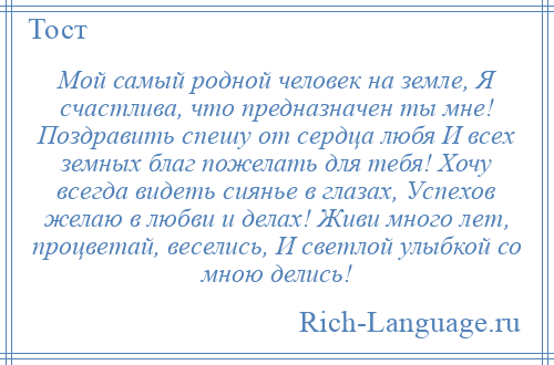 
    Мой самый родной человек на земле, Я счастлива, что предназначен ты мне! Поздравить спешу от сердца любя И всех земных благ пожелать для тебя! Хочу всегда видеть сиянье в глазах, Успехов желаю в любви и делах! Живи много лет, процветай, веселись, И светлой улыбкой со мною делись!