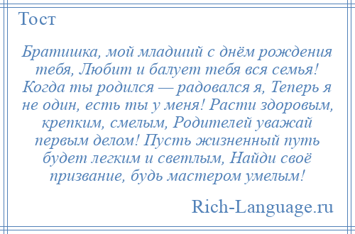 
    Братишка, мой младший с днём рождения тебя, Любит и балует тебя вся семья! Когда ты родился — радовался я, Теперь я не один, есть ты у меня! Расти здоровым, крепким, смелым, Родителей уважай первым делом! Пусть жизненный путь будет легким и светлым, Найди своё призвание, будь мастером умелым!