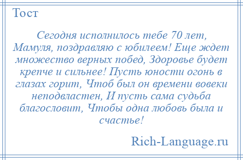 
    Сегодня исполнилось тебе 70 лет, Мамуля, поздравляю с юбилеем! Еще ждет множество верных побед, Здоровье будет крепче и сильнее! Пусть юности огонь в глазах горит, Чтоб был он времени вовеки неподвластен, И пусть сама судьба благословит, Чтобы одна любовь была и счастье!