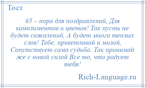 
    65 – пора для поздравлений, Для комплиментов и цветов! Так пусть не будет сожалений, А будет много теплых слов! Тебе, приветливой и милой, Сопутствует сама судьба. Так принимай же с новой силой Все то, что радует тебя!