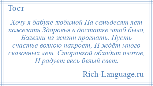 
    Хочу я бабуле любимой На семьдесят лет пожелать Здоровья в достатке чтоб было, Болезни из жизни прогнать. Пусть счастье волною накроет, И ждёт много сказочных лет. Сторонкой обходит плохое, И радует весь белый свет.