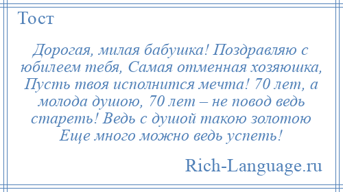 
    Дорогая, милая бабушка! Поздравляю с юбилеем тебя, Самая отменная хозяюшка, Пусть твоя исполнится мечта! 70 лет, а молода душою, 70 лет – не повод ведь стареть! Ведь с душой такою золотою Еще много можно ведь успеть!