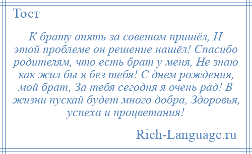 
    К брату опять за советом пришёл, И этой проблеме он решение нашёл! Спасибо родителям, что есть брат у меня, Не знаю как жил бы я без тебя! С днем рождения, мой брат, За тебя сегодня я очень рад! В жизни пускай будет много добра, Здоровья, успеха и процветания!
