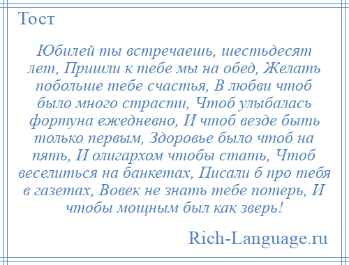 
    Юбилей ты встречаешь, шестьдесят лет, Пришли к тебе мы на обед, Желать побольше тебе счастья, В любви чтоб было много страсти, Чтоб улыбалась фортуна ежедневно, И чтоб везде быть только первым, Здоровье было чтоб на пять, И олигархом чтобы стать, Чтоб веселиться на банкетах, Писали б про тебя в газетах, Вовек не знать тебе потерь, И чтобы мощным был как зверь!