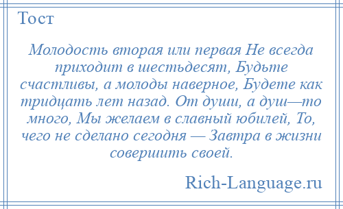 
    Молодость вторая или первая Не всегда приходит в шестьдесят, Будьте счастливы, а молоды наверное, Будете как тридцать лет назад. От души, а душ—то много, Мы желаем в славный юбилей, То, чего не сделано сегодня — Завтра в жизни совершить своей.