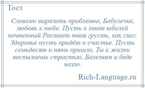 
    Словами выразить проблемно, Бабулечка, любовь к тебе. Пусть в этот юбилей почтенный Растает твоя грусть, как снег. Здоровье пусть придёт и счастье. Пусть семьдесят и пять пришло, Ты к жизни воспылаешь страстью, Болезням и беде назло.