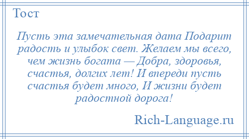 
    Пусть эта замечательная дата Подарит радость и улыбок свет. Желаем мы всего, чем жизнь богата — Добра, здоровья, счастья, долгих лет! И впереди пусть счастья будет много, И жизни будет радостной дорога!