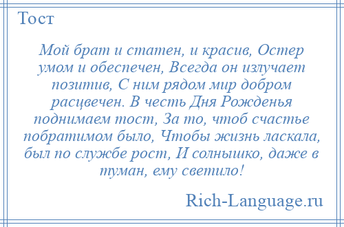 
    Мой брат и статен, и красив, Остер умом и обеспечен, Всегда он излучает позитив, С ним рядом мир добром расцвечен. В честь Дня Рожденья поднимаем тост, За то, чтоб счастье побратимом было, Чтобы жизнь ласкала, был по службе рост, И солнышко, даже в туман, ему светило!