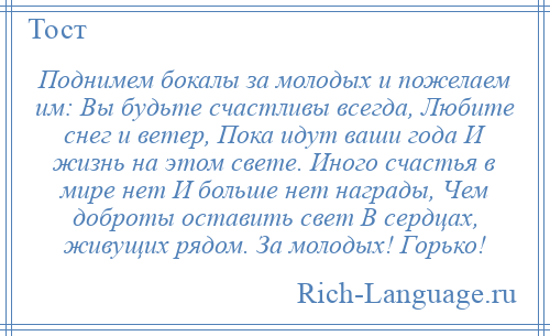 
    Поднимем бокалы за молодых и пожелаем им: Вы будьте счастливы всегда, Любите снег и ветер, Пока идут ваши года И жизнь на этом свете. Иного счастья в мире нет И больше нет награды, Чем доброты оставить свет В сердцах, живущих рядом. За молодых! Горько!