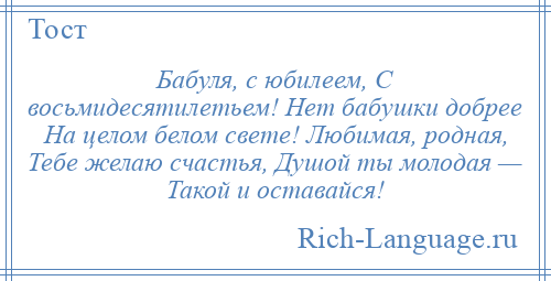 
    Бабуля, с юбилеем, С восьмидесятилетьем! Нет бабушки добрее На целом белом свете! Любимая, родная, Тебе желаю счастья, Душой ты молодая — Такой и оставайся!