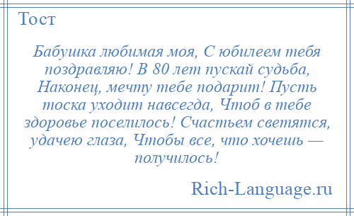 
    Бабушка любимая моя, С юбилеем тебя поздравляю! В 80 лет пускай судьба, Наконец, мечту тебе подарит! Пусть тоска уходит навсегда, Чтоб в тебе здоровье поселилось! Счастьем светятся, удачею глаза, Чтобы все, что хочешь — получилось!