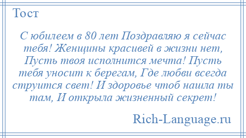 
    С юбилеем в 80 лет Поздравляю я сейчас тебя! Женщины красивей в жизни нет, Пусть твоя исполнится мечта! Пусть тебя уносит к берегам, Где любви всегда струится свет! И здоровье чтоб нашла ты там, И открыла жизненный секрет!