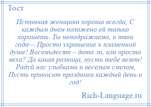 
    Истинная женщина хороша всегда, С каждым днем положено ей только хорошеть. Ты неподражаема, и твои года— Просто украшение к пламенной душе! Восемьдесят – дата ли, или просто веха? Да какая разница, пусть тебе везет! Радуй нас улыбками и веселым смехом, Пусть приносит праздники каждый день и год!