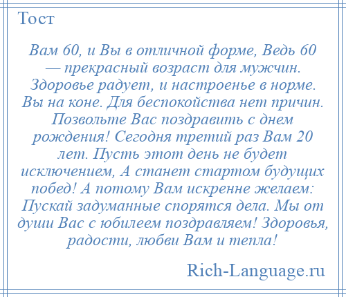 
    Вам 60, и Вы в отличной форме, Ведь 60 — прекрасный возраст для мужчин. Здоровье радует, и настроенье в норме. Вы на коне. Для беспокойства нет причин. Позвольте Вас поздравить с днем рождения! Сегодня третий раз Вам 20 лет. Пусть этот день не будет исключением, А станет стартом будущих побед! А потому Вам искренне желаем: Пускай задуманные спорятся дела. Мы от души Вас с юбилеем поздравляем! Здоровья, радости, любви Вам и тепла!