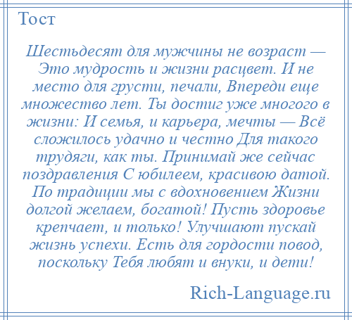 
    Шестьдесят для мужчины не возраст — Это мудрость и жизни расцвет. И не место для грусти, печали, Впереди еще множество лет. Ты достиг уже многого в жизни: И семья, и карьера, мечты — Всё сложилось удачно и честно Для такого трудяги, как ты. Принимай же сейчас поздравления С юбилеем, красивою датой. По традиции мы с вдохновением Жизни долгой желаем, богатой! Пусть здоровье крепчает, и только! Улучшают пускай жизнь успехи. Есть для гордости повод, поскольку Тебя любят и внуки, и дети!