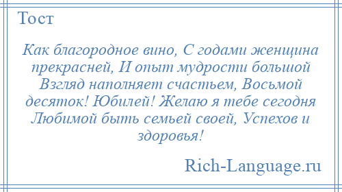 
    Как благородное вино, С годами женщина прекрасней, И опыт мудрости большой Взгляд наполняет счастьем, Восьмой десяток! Юбилей! Желаю я тебе сегодня Любимой быть семьей своей, Успехов и здоровья!