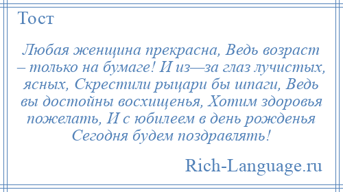 
    Любая женщина прекрасна, Ведь возраст – только на бумаге! И из—за глаз лучистых, ясных, Скрестили рыцари бы шпаги, Ведь вы достойны восхищенья, Хотим здоровья пожелать, И с юбилеем в день рожденья Сегодня будем поздравлять!