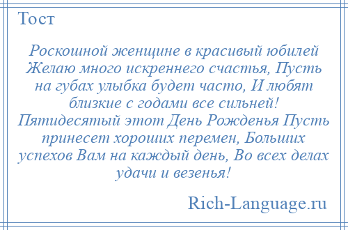 
    Роскошной женщине в красивый юбилей Желаю много искреннего счастья, Пусть на губах улыбка будет часто, И любят близкие с годами все сильней! Пятидесятый этот День Рожденья Пусть принесет хороших перемен, Больших успехов Вам на каждый день, Во всех делах удачи и везенья!