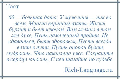 
    60 — большая дата, У мужчины — пик во всем. Многие вершины взяты, Жизнь бурлит и бьет ключом. Вам желаю в том же духе, Путь намеченный пройти. Не сдаваться, быть здоровым, Пусть всегда везет в пути. Пусть опорой будет мудрость, Что накоплена уже. Сохраните в сердце юность, С ней шагайте по судьбе.