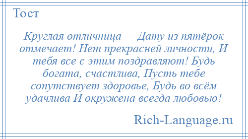 
    Круглая отличница — Дату из пятёрок отмечает! Нет прекрасней личности, И тебя все с этим поздравляют! Будь богата, счастлива, Пусть тебе сопутствует здоровье, Будь во всём удачлива И окружена всегда любовью!