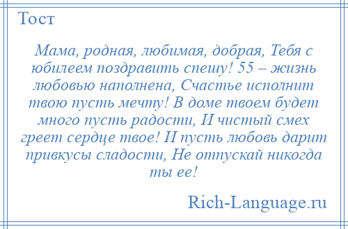 
    Мама, родная, любимая, добрая, Тебя с юбилеем поздравить спешу! 55 – жизнь любовью наполнена, Счастье исполнит твою пусть мечту! В доме твоем будет много пусть радости, И чистый смех греет сердце твое! И пусть любовь дарит привкусы сладости, Не отпускай никогда ты ее!