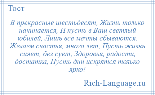 
    В прекрасные шестьдесят, Жизнь только начинается, И пусть в Ваш светлый юбилей, Лишь все мечты сбываются. Желаем счастья, много лет, Пусть жизнь сияет, без сует, Здоровья, радости, достатка, Пусть дни искрятся только ярко!