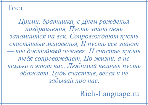 
    Прими, братишка, с Днем рожденья поздравления, Пусть этот день запомнится на век. Сопровождают пусть счастливые мгновенья, И пусть все знают — ты достойный человек. И счастье пусть тебя сопровождает, По жизни, а не только в этот час. Любимый человек пусть обожает. Будь счастлив, весел и не забывай про нас.