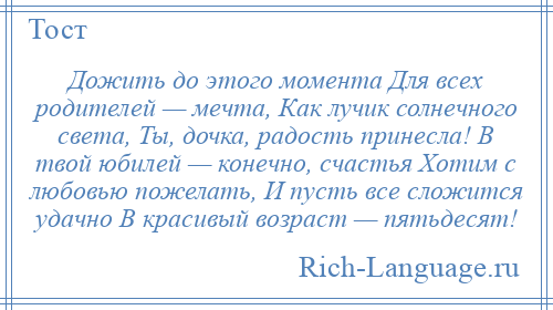 
    Дожить до этого момента Для всех родителей — мечта, Как лучик солнечного света, Ты, дочка, радость принесла! В твой юбилей — конечно, счастья Хотим с любовью пожелать, И пусть все сложится удачно В красивый возраст — пятьдесят!