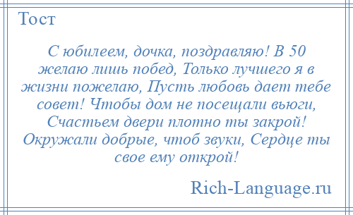 
    С юбилеем, дочка, поздравляю! В 50 желаю лишь побед, Только лучшего я в жизни пожелаю, Пусть любовь дает тебе совет! Чтобы дом не посещали вьюги, Счастьем двери плотно ты закрой! Окружали добрые, чтоб звуки, Сердце ты свое ему открой!
