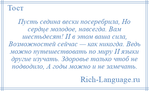 
    Пусть седина вески посеребрила, Но сердце молодое, навсегда. Вам шестьдесят! И в этом ваша сила, Возможностей сейчас — как никогда. Ведь можно путешествовать по миру И языки другие изучать. Здоровье только чтоб не подводило, А годы можно и не замечать.